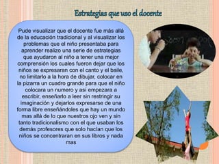 Pude visualizar que el docente fue más allá
de la educación tradicional y al visualizar los
problemas que el niño presentaba para
aprender realizo una serie de estrategias
que ayudaron al niño a tener una mejor
comprensión los cuales fueron dejar que los
niños se expresaran con el canto y el baile,
no limitarlo a la hora de dibujar, colocar en
la pizarra un cuadro grande para que el niño
colocara un numero y así empezara a
escribir, enseñarlo a leer sin restringir su
imaginación y dejarlos expresarse de una
forma libre enseñándoles que hay un mundo
mas allá de lo que nuestros ojo ven y sin
tanto tradicionalismo con el que usaban los
demás profesores que solo hacían que los
niños se concentraran en sus libros y nada
mas
 
