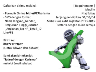 Daftarkan dirimu melalui:
- Formulir Online bit.ly/PCPkarisma
- SMS dengan format
Nama lengkap_Gender_
Perguruan Tinggi_Jurusan
_Angkatan_No HP_Email_ID
Line/FB
Kirim ke:
087771709407
(Untuk Ikhwan dan Akhwat)
Kami akan kirimkan kit
“Ta’aruf dengan Karisma”
melalui Email sahabat
[ Requirements ]
Muslim
Niat ikhlas
Jenjang pendidikan S1/D3/D4
Mahasiswa aktif angkatan 2014-2015
Tertarik dengan dunia remaja
 