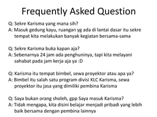 Frequently Asked Question
Q: Sekre Karisma yang mana sih?
A: Masuk gedung kayu, ruangan yg ada di lantai dasar itu sekre
tempat kita melakukan banyak kegiatan bersama-sama
Q: Sekre Karisma buka kapan aja?
A: Sebenarnya 24 jam ada penghuninya, tapi kita melayani
sahabat pada jam kerja aja ya :D
Q: Karisma itu tempat bimbel, sewa proyektor atau apa ya?
A: Bimbel itu salah satu program divisi KLC Karisma, sewa
proyektor itu jasa yang dimiliki pembina Karisma
Q: Saya bukan orang sholeh, gpp Saya masuk Karisma?
A: Tidak mengapa, kita disini belajar menjadi pribadi yang lebih
baik bersama dengan pembina lainnya
 