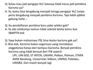 Q: Kalau mau jadi pengajar KLC katanya tidak harus jadi pembina
Karisma ya?
A: Ya, kamu bisa bergabung menjadi tenaga pengajar KLC tanpa
perlu bergabung menjadi pembina Karisma. Tapi lebih afdhal
gabung hehe...
Q: Itu pendaftaran pembina baru pake seleksi gak?
A: Ya ada seleksinya namun tidak seketat ketika kamu ikut
SBMPTN kok
Q: Saya bukan mahasiswa ITB, bisa ikutan karisma gak ya?
A: Bisa kok, Karisma bukan organisasi yang membatasi
anggotanya hanya dari kampus Ganesha. Banyak pembina
Karisma yang tidak berasal dari ITB seperti:
UPI, UIN SGD, ST INTEN, UNJANI, Polban, Polman, STMIK
AMIK Bandung, Universitas Telkom, UNPAD, Poltekes,
UNISBA, Dan masih banyak lagi
 