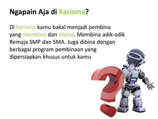 Ngapain Aja di Karisma?
Di Karisma kamu bakal menjadi pembina
yang membina dan dibina. Membina adik-adik
Remaja SMP dan SMA. Juga dibina dengan
berbagai program pembinaan yang
dipersiapkan khusus untuk kamu
 