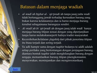 Batasan dalam menjaga wadiah
• al-wadi`ah bighar al- `ajr (wadi`ah tanpa jasa) yaitu wadi`
tidak bertanggung jawab terhadap kerusakan barang yang
bukan karena kelalaiannya dan ia harus menjaga barang
tersebut sebagaimana barangnya sendiri.
• Al-wadi`ah bi `ajr (wadi`ah dengan jasa) ialah wadi` hanya
menjaga barang titipan sesuai dengan yang diperjanjikan
tanpa harus melakukanseperti halnya tradisi masyarakat.
• Kecerobohan/kelalaian (tagshir) dari pihak penerima titipan
itu biasa terjadi dan sering terjadi.
• Ta`adli hampir sama dengan taqshir bedanya ta`addli adalah
setiap perilaku yang bertentangan dengan penjagaan barang,
diantara bentuk taqshir ialah menghilangkan barang dengan
sengaja, memanfaatkan barang titipan (mengkonsumsi,
menyewakan, meminjamkan dan menginvestasikan)
Back
 