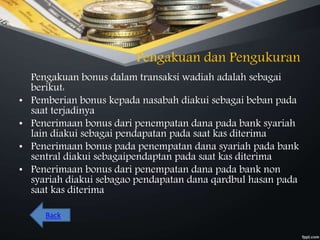 Pengakuan dan Pengukuran
Pengakuan bonus dalam transaksi wadiah adalah sebagai
berikut:
• Pemberian bonus kepada nasabah diakui sebagai beban pada
saat terjadinya
• Penerimaan bonus dari penempatan dana pada bank syariah
lain diakui sebagai pendapatan pada saat kas diterima
• Penerimaan bonus pada penempatan dana syariah pada bank
sentral diakui sebagaipendaptan pada saat kas diterima
• Penerimaan bonus dari penempatan dana pada bank non
syariah diakui sebagao pendapatan dana qardbul hasan pada
saat kas diterima
Back
 