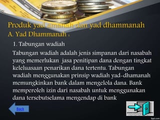 Produk yad amanah dan yad dhammanah
A. Yad Dhammanah :
1. Tabungan wadiah
Tabungan wadiah adalah jenis simpanan dari nasabah
yang memerlukan jasa penitipan dana dengan tingkat
keleluasaan penarikan dana tertentu. Tabungan
wadiah menggunakan prinsip wadiah yad-dhamanah
memungkinkan bank dalam mengelola dana. Bank
memperoleh izin dari nasabah untuk menggunakan
dana tersebutselama mengendap di bank
Back
 