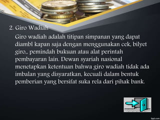 2. Giro Wadiah
Giro wadiah adalah titipan simpanan yang dapat
diambl kapan saja dengan menggunakan cek, bilyet
giro,, pemindah bukuan atau alat perintah
pembayaran lain. Dewan syariah nasional
menetapkan ketentuan bahwa giro wadiah tidak ada
imbalan yang disyaratkan, kecuali dalam bentuk
pemberian yang bersifat suka rela dari pihak bank.
 