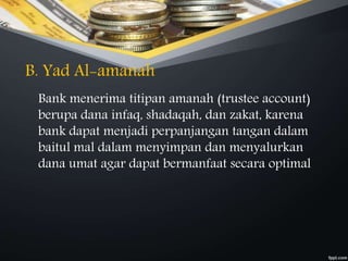 B. Yad Al-amanah
Bank menerima titipan amanah (trustee account)
berupa dana infaq, shadaqah, dan zakat, karena
bank dapat menjadi perpanjangan tangan dalam
baitul mal dalam menyimpan dan menyalurkan
dana umat agar dapat bermanfaat secara optimal
 