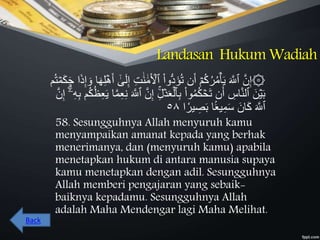 Landasan Hukum Wadiah
‫ُّوا‬‫د‬َ‫ؤ‬ُ‫ت‬ ‫ن‬َ‫أ‬ ۡ‫م‬ُ‫ك‬ُ‫ر‬ُ‫م‬ۡ‫أ‬َ‫ي‬ َ َّ‫ٱَّلل‬ َّ‫ن‬ِ‫إ‬۞َ‫ه‬ِ‫ل‬ۡ‫ه‬َ‫أ‬ َٰٰٓ‫ى‬َ‫ل‬ِ‫إ‬ ِ‫ت‬ََٰ‫ن‬ ََٰ‫م‬َ ۡ‫ٱۡل‬‫م‬ُ‫ت‬ ۡ‫م‬َ‫ك‬َ‫ح‬ ‫ا‬َ‫ذ‬ِ‫إ‬ َ‫و‬ ‫ا‬
ۡ‫د‬َ‫ع‬ۡ‫ٱل‬ِ‫ب‬ ‫وا‬ُ‫م‬ُ‫ك‬ ۡ‫َح‬‫ت‬ ‫ن‬َ‫أ‬ ِ‫اس‬َّ‫ن‬‫ٱل‬ َ‫ن‬ۡ‫ي‬َ‫ب‬ِ‫ع‬َ‫ي‬ ‫ا‬َّ‫م‬ِ‫ع‬ِ‫ن‬ َ َّ‫ٱَّلل‬ َّ‫ن‬ِ‫إ‬ ِِۚ‫ل‬َّ‫ن‬ِ‫إ‬ ٰٓۗٓ‫ۦ‬ِ‫ه‬ِ‫ب‬ ‫م‬ُ‫ك‬ُ‫ظ‬
‫ا‬ ٗ‫ير‬ ِ‫ص‬َ‫ب‬ ‫ا‬ََۢ‫ع‬‫ي‬ِ‫م‬َ‫س‬ َ‫ان‬َ‫ك‬ َ َّ‫ٱَّلل‬٥٨
58. Sesungguhnya Allah menyuruh kamu
menyampaikan amanat kepada yang berhak
menerimanya, dan (menyuruh kamu) apabila
menetapkan hukum di antara manusia supaya
kamu menetapkan dengan adil. Sesungguhnya
Allah memberi pengajaran yang sebaik-
baiknya kepadamu. Sesungguhnya Allah
adalah Maha Mendengar lagi Maha Melihat.
Back
 