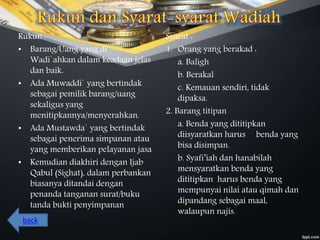Rukun :
• Barang/Uang yang di
Wadi`ahkan dalam keadaan jelas
dan baik.
• Ada Muwaddi` yang bertindak
sebagai pemilik barang/uang
sekaligus yang
menitipkannya/menyerahkan.
• Ada Mustawda` yang bertindak
sebagai penerima simpanan atau
yang memberikan pelayanan jasa
• Kemudian diakhiri dengan Ijab
Qabul (Sighat), dalam perbankan
biasanya ditandai dengan
penanda tanganan surat/buku
tanda bukti penyimpanan
Syarat :
1. Orang yang berakad :
a. Baligh
b. Berakal
c. Kemauan sendiri, tidak
dipaksa.
2. Barang titipan
a. Benda yang dititipkan
diisyaratkan harus benda yang
bisa disimpan.
b. Syafi’iah dan hanabilah
mensyaratkan benda yang
dititipkan harus benda yang
mempunyai nilai atau qimah dan
dipandang sebagai maal,
walaupun najis.
back
 
