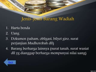 Jenis-jenis Barang Wadiah
1. Harta benda
2. Uang
3. Dokumen (saham, obligasi, bilyet giro, surat
perjanjian Mudhorobah dll)
4. Barang berharga lainnya (surat tanah, surat wasiat
dll yg dianggap berharga mempunyai nilai uang)
Back
 