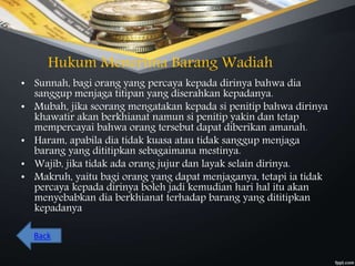 Hukum Menerima Barang Wadiah
• Sunnah, bagi orang yang percaya kepada dirinya bahwa dia
sanggup menjaga titipan yang diserahkan kepadanya.
• Mubah, jika seorang mengatakan kepada si penitip bahwa dirinya
khawatir akan berkhianat namun si penitip yakin dan tetap
mempercayai bahwa orang tersebut dapat diberikan amanah.
• Haram, apabila dia tidak kuasa atau tidak sanggup menjaga
barang yang dititipkan sebagaimana mestinya.
• Wajib, jika tidak ada orang jujur dan layak selain dirinya.
• Makruh, yaitu bagi orang yang dapat menjaganya, tetapi ia tidak
percaya kepada dirinya boleh jadi kemudian hari hal itu akan
menyebabkan dia berkhianat terhadap barang yang dititipkan
kepadanya
Back
 