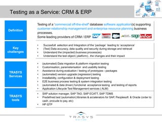 Testing as a Service: CRM & ERP
Testing of a ‘commercial off-the-shelf’ database software application(s) supporting
customer relationship management and enterprise resource planning business
processes.
Some leading providers of CRM / ERP
Definition
• Succesfull selection and Integration of the ‘package’ leading to ‘acceptance’
• (Test) Data accuracy, data quality and security during storage and retrieval
• Understand the (impacted) business process(es)
• Understand the test object ( platform) , the changes and their impact
Key
challenges
• SAP solution manager, SAP TAO, SAP ECATT, SAP TDMS
• Predefined test (automation) libraries & accelerators for SAP, Peoplesoft & Oracle (order to
cash, procude to pay, etc)
• HP QTP
TRASYS
tools
• (automated) Data migration & platform migration testing
• Customisation, parameterisation and usability testing
• Assistance during evaluation / testing of prototypes - packages
• (automated) version upgrade (regression) testing
• Installability, configuration & deployment testing
• E2E business process testing & system integration testing
• (automated & data driven) functional acceptance testing and testing of reports
• Application Lifecycle Test Management services ( ALM)
TRASYS
Services
 