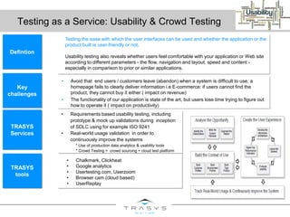 Testing as a Service: Usability & Crowd Testing
Defintion
Key
challenges
TRASYS
tools
• Requirements based usability testing, including
prototype & mock up validations during inception
of SDLC using for example ISO 9241
• Real-world usage validation in order to
continuously improve the systems
* Use of production data analytics & usability tools
* Crowd Testing = crowd sourcing + cloud test platform
TRASYS
Services
• Chalkmark, Clickheat
• Google analytics
• Usertesting.com, Userzoom
• Browser cam (cloud based)
• UserReplay
• Avoid that end users / customers leave (abandon) when a system is difficult to use, a
homepage fails to clearly deliver information i.e E-commerce: if users cannot find the
product, they cannot buy it either ( impact on revenue)
• The functionality of our application is state of the art, but users lose time trying to figure out
how to operate it ( impact on productivity)
Testing the ease with which the user interfaces can be used and whether the application or the
product built is user-friendly or not.
Usability testing also reveals whether users feel comfortable with your application or Web site
according to different parameters - the flow, navigation and layout, speed and content -
especially in comparison to prior or similar applications.
 