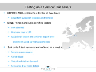 Testing as a Service: Our assets
 ISO 9001:2008 certified Test Centre of Excellence
 8 Western European locations and Ukraine
 ISTQB, Prince2 and Agile certified testers
 80% certified
 Resource pool > 100
 Majority of testers are senior or expert level
( between 5 and 10 years experience)
 Test tools & test environments offered as a service
 Secure remote access
 Cloud based
 Virtualized and on demand
 See annex 1 for more details
 
