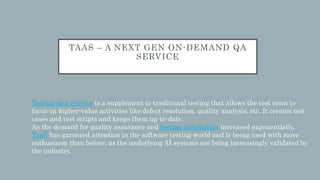TAAS – A NEXT GEN ON-DEMAND QA
SERVICE
Testing as a Service is a supplement to traditional testing that allows the test team to
focus on higher-value activities like defect resolution, quality analysis, etc. It creates test
cases and test scripts and keeps them up-to-date.
As the demand for quality assurance and testing automation increased exponentially,
TaaS has garnered attention in the software testing world and is being used with more
enthusiasm than before, as the underlying AI systems are being increasingly validated by
the industry.
 