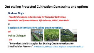 Out scaling Protected Cultivation:Constraints and options
Brahma Singh
Founder President, Indian Society for Protected Cultivation,
New Delhi and former Director, Life Sciences, DRDO, New Delhi
in
Session II: Incentives for Scaling out Innovations
of
Policy Dialogue
on
"Incentives and Strategies for Scaling Out Innovations for
Smallholder Farmers" 30-31 October 2017 NAAS Lecture Hall, NASC Complex New Delhi-12
 