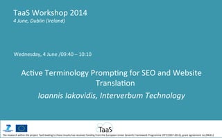 Wednesday,	
  4	
  June	
  /09:40	
  –	
  10:10	
  
	
  
Ac5ve	
  Terminology	
  Promp5ng	
  for	
  SEO	
  and	
  Website	
  
Transla5on	
  
Ioannis	
  Iakovidis,	
  Interverbum	
  Technology	
  
TaaS	
  Workshop	
  2014	
  
4	
  June,	
  Dublin	
  (Ireland)	
  
The	
  research	
  within	
  the	
  project	
  TaaS	
  leading	
  to	
  these	
  results	
  has	
  received	
  funding	
  from	
  the	
  European	
  Union	
  Seventh	
  Framework	
  Programme	
  (FP7/2007-­‐2013),	
  grant	
  agreement	
  no	
  296312	
  
 