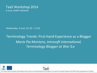 Wednesday,	
  4	
  June	
  /11:20	
  –	
  11:50	
  
	
  
Terminology	
  Trends:	
  First-­‐hand	
  Experience	
  as	
  a	
  Blogger	
  
Maria	
  Pia	
  Montoro,	
  Intraso-	
  Interna/onal,	
  
Terminology	
  Blogger	
  at	
  Wor	
  lLo	
  
TaaS	
  Workshop	
  2014	
  
4	
  June,	
  Dublin	
  (Ireland)	
  
The	
  research	
  within	
  the	
  project	
  TaaS	
  leading	
  to	
  these	
  results	
  has	
  received	
  funding	
  from	
  the	
  European	
  Union	
  Seventh	
  Framework	
  Programme	
  (FP7/2007-­‐2013),	
  grant	
  agreement	
  no	
  296312	
  
 