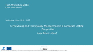 Wednesday,	
  4	
  June	
  /10:50	
  –	
  11:20	
  
	
  
Term	
  Mining	
  and	
  Terminology	
  Management	
  in	
  a	
  Corporate	
  Se@ng	
  
PerspecCve	
  
	
  Luigi	
  Muzii,	
  sQuid	
  
TaaS	
  Workshop	
  2014	
  
4	
  June,	
  Dublin	
  (Ireland)	
  
The	
  research	
  within	
  the	
  project	
  TaaS	
  leading	
  to	
  these	
  results	
  has	
  received	
  funding	
  from	
  the	
  European	
  Union	
  Seventh	
  Framework	
  Programme	
  (FP7/2007-­‐2013),	
  grant	
  agreement	
  no	
  296312	
  
 
