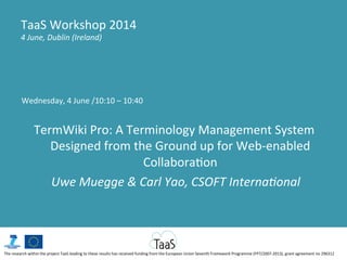 Wednesday,	
  4	
  June	
  /10:10	
  –	
  10:40	
  
	
  
TermWiki	
  Pro:	
  A	
  Terminology	
  Management	
  System	
  
Designed	
  from	
  the	
  Ground	
  up	
  for	
  Web-­‐enabled	
  
CollaboraGon	
  
	
  Uwe	
  Muegge	
  &	
  Carl	
  Yao,	
  CSOFT	
  Interna7onal	
  
TaaS	
  Workshop	
  2014	
  
4	
  June,	
  Dublin	
  (Ireland)	
  
The	
  research	
  within	
  the	
  project	
  TaaS	
  leading	
  to	
  these	
  results	
  has	
  received	
  funding	
  from	
  the	
  European	
  Union	
  Seventh	
  Framework	
  Programme	
  (FP7/2007-­‐2013),	
  grant	
  agreement	
  no	
  296312	
  
 