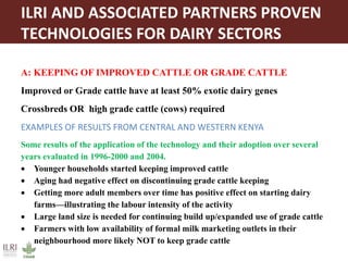 ILRI AND ASSOCIATED PARTNERS PROVEN
TECHNOLOGIES FOR DAIRY SECTORS
A: KEEPING OF IMPROVED CATTLE OR GRADE CATTLE
Improved or Grade cattle have at least 50% exotic dairy genes
Crossbreds OR high grade cattle (cows) required
EXAMPLES OF RESULTS FROM CENTRAL AND WESTERN KENYA
Some results of the application of the technology and their adoption over several
years evaluated in 1996-2000 and 2004.
 Younger households started keeping improved cattle
 Aging had negative effect on discontinuing grade cattle keeping
 Getting more adult members over time has positive effect on starting dairy
farms—illustrating the labour intensity of the activity
 Large land size is needed for continuing build up/expanded use of grade cattle
 Farmers with low availability of formal milk marketing outlets in their
neighbourhood more likely NOT to keep grade cattle
 