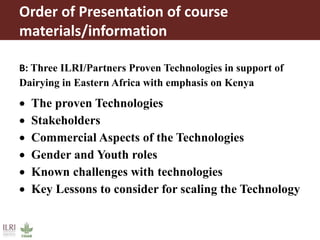 Order of Presentation of course
materials/information
B: Three ILRI/Partners Proven Technologies in support of
Dairying in Eastern Africa with emphasis on Kenya
 The proven Technologies
 Stakeholders
 Commercial Aspects of the Technologies
 Gender and Youth roles
 Known challenges with technologies
 Key Lessons to consider for scaling the Technology
 