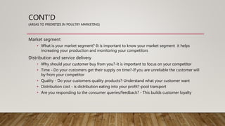 CONT’D
(AREAS TO PRIORITIZE IN POULTRY MARKETING)
Market segment
• What is your market segment?-It is important to know your market segment it helps
increasing your production and monitoring your competitors
Distribution and service delivery
• Why should your customer buy from you?-it is important to focus on your competitor
• Time - Do your customers get their supply on time?-If you are unreliable the customer will
by from your competitor
• Quality - Do your customers quality products?-Understand what your customer want
• Distribution cost - is distribution eating into your profit?-pool transport
• Are you responding to the consumer queries/feedback? - This builds customer loyalty
 