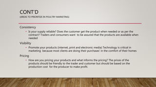 CONT’D
(AREAS TO PRIORITIZE IN POULTRY MARKETING)
Consistency
• Is your supply reliable? Does the customer get the product when needed or as per the
contract? Traders and consumers want to be assured that the products are available when
needed
Visibility
• Promote your products (internet, print and electronic media) Technology is critical in
marketing because most clients are doing their purchases' in the comfort of their homes
Pricing
• How are you pricing your products and what informs the pricing? The prices of the
products should be friendly to the trader and customer but should be based on the
production cost for the producer to make profit.
 
