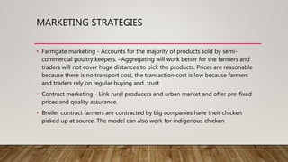 MARKETING STRATEGIES
• Farmgate marketing - Accounts for the majority of products sold by semi-
commercial poultry keepers. –Aggregating will work better for the farmers and
traders will not cover huge distances to pick the products. Prices are reasonable
because there is no transport cost, the transaction cost is low because farmers
and traders rely on regular buying and trust
• Contract marketing - Link rural producers and urban market and offer pre-fixed
prices and quality assurance.
• Broiler contract farmers are contracted by big companies have their chicken
picked up at source. The model can also work for indigenous chicken
 