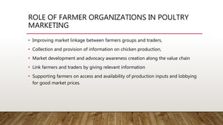 ROLE OF FARMER ORGANIZATIONS IN POULTRY
MARKETING
• Improving market linkage between farmers groups and traders,
• Collection and provision of information on chicken production,
• Market development and advocacy awareness creation along the value chain
• Link farmers and traders by giving relevant information
• Supporting farmers on access and availability of production inputs and lobbying
for good market prices.
 