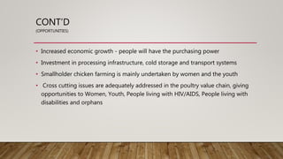 CONT’D
(OPPORTUNITIES)
• Increased economic growth - people will have the purchasing power
• Investment in processing infrastructure, cold storage and transport systems
• Smallholder chicken farming is mainly undertaken by women and the youth
• Cross cutting issues are adequately addressed in the poultry value chain, giving
opportunities to Women, Youth, People living with HIV/AIDS, People living with
disabilities and orphans
 