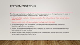 RECOMMENDATIONS
To enhance production of poultry there’s need to create awareness on the importance of the sector in
securing household food and nutrition security. There is need to;
• Train and facilitate production of indigenous chicken-This is the chicken of choice as most become
health conscious
• Lower production costs will make poultry and poultry products affordable
• Encourage farmers to form cooperatives –This will give famers bargain power. Institutional
strengthening for farmer organizations
• Address poultry feed supplementing ( not scavenging) by introducing appropriate feed ensuring a
balanced diet to increase numbers
• Develop reliable quality assurance programs for all hatcheries and multiplication farms to cushion
farmers against losses-Launched in Kenya
 