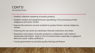 CONT’D
(RECOMMENDATIONS)
• Establish collective marketing of poultry products
• Establish markets and slaughterhouses specializing in the processing of both
indigenous and exotic chicken
• Improve the extension services rendered to poultry farmers rearing indigenous
chicken
• Financing the sub-sector by mainstream financial institutions and others
• Popularize consumption of poultry products in collaboration with media to
disseminate information- there is a lot of misinformation especially on eggs(print
electronic social media, exhibitions
• County governments to prioritize poultry farming and finance
 