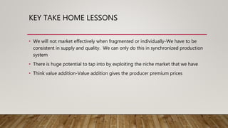 KEY TAKE HOME LESSONS
• We will not market effectively when fragmented or individually-We have to be
consistent in supply and quality. We can only do this in synchronized production
system
• There is huge potential to tap into by exploiting the niche market that we have
• Think value addition-Value addition gives the producer premium prices
 