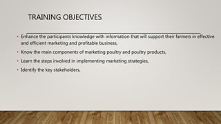 TRAINING OBJECTIVES
• Enhance the participants knowledge with information that will support their farmers in effective
and efficient marketing and profitable business,
• Know the main components of marketing poultry and poultry products,
• Learn the steps involved in implementing marketing strategies,
• Identify the key stakeholders,
 