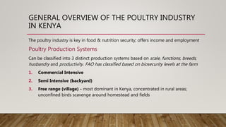 GENERAL OVERVIEW OF THE POULTRY INDUSTRY
IN KENYA
The poultry industry is key in food & nutrition security; offers income and employment
Poultry Production Systems
Can be classified into 3 distinct production systems based on scale, functions, breeds,
husbandry and productivity. FAO has classified based on biosecurity levels at the farm
1. Commercial Intensive
2. Semi Intensive (backyard)
3. Free range (village) - most dominant in Kenya, concentrated in rural areas;
unconfined birds scavenge around homestead and fields
 