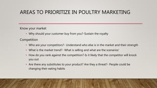 AREAS TO PRIORITIZE IN POULTRY MARKETING
Know your market
• Why should your customer buy from you?-Sustain the royalty
Competition
• Who are your competitors?- Understand who else is in the market and their strength
• What is the market trend?- What is selling and what are the scenarios'
• How do you rank against the competition?-Is it likely that the competitor will knock
you out
• Are there any substitutes to your product? Are they a threat?- People could be
changing their eating habits
 