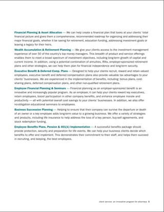 Financial	Planning	&	Asset	Allocation	— We can help create a financial plan that looks at your clients’ total
financial picture and gives them a comprehensive, recommended roadmap for organizing and addressing their
major financial goals, whether it be saving for retirement, education funding, addressing investment goals or
leaving a legacy for their heirs.
Wealth	Accumulation	&	Retirement	Planning	— We give your clients access to the investment management
experience of over 50 of the country’s top money managers. This breadth of product and service offerings
enables them to meet a broad spectrum of investment objectives, including long-term growth of capital and
current income. In addition, using a potential combination of annuities, IRAs, employer-sponsored retirement
plans and other strategies, we can help them plan for financial independence and long-term security.
Executive	Benefit	&	Deferred	Comp.	Plans	— Designed to help your clients recruit, reward and retain valued
employees, executive benefit and deferred compensation plans also provide valuable tax advantages to your
clients’ businesses. We are experienced in the implementation of benefits, including: bonus plans, cost-
sharing plans, deferred compensation plans, and other non-qualified retirement plans.
Employee	Financial	Planning	&	Seminars	— Financial planning as an employer-sponsored benefit is an
innovative and increasingly popular program. As an employer, it can help your clients reward key executives,
retain employees, boost participation in other company benefits, and enhance employee morale and
productivity — all with potential overall cost savings to your clients’ businesses. In addition, we also offer
no-obligation educational seminars to employees.
Business	Succession	Planning	— Helping to ensure that their company can survive the departure or death
of an owner or a key employee adds long-term value to a growing business. We offer a variety of strategies
and products, including life insurance to help address the loss of a key person, buy-sell agreements, and
stock redemption funding.
Employee	Benefits	Plans,	Pension	&	401(k)	Implementation	— A successful benefits package should
provide protection, security and preparation for life events. We can help your business clients decide which
benefits to offer and implement. This demonstrates their commitment to their staff, and helps them succeed
in recruiting, and keeping, the best employees.




                                                                       client service: an innovative program for attorneys 5
 