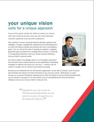 your unique vision
calls for a unique approach
If your firm’s goals include the ability to assist your clients
with their financial security, then you will need individual
attention, guidance and execution assistance.

Your situation is unique, requiring individual attention, guidance and
strategies. Through a collaborative relationship with Trusted AdvisorsSM,
our team will help you identify and prioritize your short- and long-term
goals. This is a critical first step in helping you engineer a targeted,
goal-driven plan and determine a strategy that can assist in achieving
it. All specifically tailored to meet your unique business objectives,
and your clients’ personal needs.

Our team’s depth of knowledge allows us to thoroughly understand
the intricacies of your practice because we are experienced in developing
strategies to address the issues you may face — whether they are
simple or complex, we can help you work toward your goals.

Because we are affiliated with the AXA Advisors organization, we are able to provide a level of service
that facilitates the delivery of timely information to you and your clients. Additionally, our team
focuses on a variety of disciplines, allowing you to utilize the talents of various financial professionals
as your situation may require. Our commitment to you is exemplified by this level of teamwork,
helping to ensure your and your clients’ needs are met.




                “   Experience you can count on.
                    The financial professionals on our
                    team have years of experience in
                    the financial industry.
                                                   ”
 