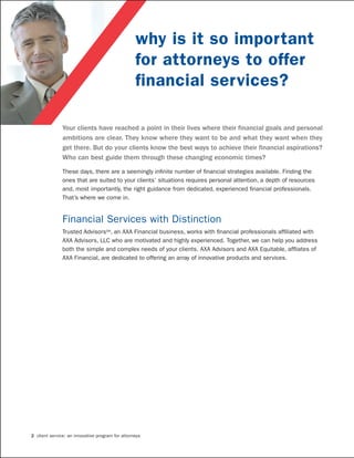 why is it so important
                                                  for attorneys to offer
                                                  financial services?

               Your clients have reached a point in their lives where their financial goals and personal
               ambitions are clear. They know where they want to be and what they want when they
               get there. But do your clients know the best ways to achieve their financial aspirations?
               Who can best guide them through these changing economic times?

               These days, there are a seemingly infinite number of financial strategies available. Finding the
               ones that are suited to your clients’ situations requires personal attention, a depth of resources
               and, most importantly, the right guidance from dedicated, experienced financial professionals.
               That’s where we come in.


               Financial Services with Distinction
               Trusted AdvisorsSM, an AXA Financial business, works with financial professionals affiliated with
               AXA Advisors, LLC who are motivated and highly experienced. Together, we can help you address
               both the simple and complex needs of your clients. AXA Advisors and AXA Equitable, affliates of
               AXA Financial, are dedicated to offering an array of innovative products and services.




2 client service: an innovative program for attorneys
 