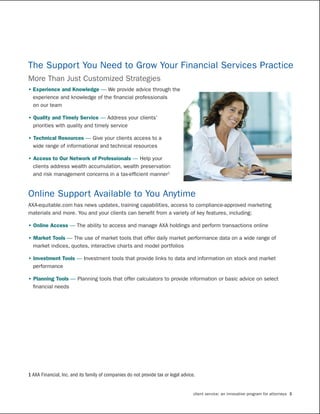 The Support You Need to Grow Your Financial Services Practice
More Than Just Customized Strategies
•	Experience	and	Knowledge	— We provide advice through the
  experience and knowledge of the financial professionals
  on our team

•	Quality	and	Timely	Service	— Address your clients’
  priorities with quality and timely service

•	Technical	Resources	— Give your clients access to a
  wide range of informational and technical resources

•	Access	to	Our	Network	of	Professionals	— Help your
  clients address wealth accumulation, wealth preservation
  and risk management concerns in a tax-efficient manner1


Online Support Available to You Anytime
AXA-equitable.com has news updates, training capabilities, access to compliance-approved marketing
materials and more. You and your clients can benefit from a variety of key features, including:

•	Online	Access	— The ability to access and manage AXA holdings and perform transactions online

•	Market	Tools	— The use of market tools that offer daily market performance data on a wide range of
  market indices, quotes, interactive charts and model portfolios

•	Investment	Tools	— Investment tools that provide links to data and information on stock and market
  performance

•	Planning	Tools	— Planning tools that offer calculators to provide information or basic advice on select
  financial needs




1 AXA Financial, Inc. and its family of companies do not provide tax or legal advice.


                                                                                    client service: an innovative program for attorneys 3
 