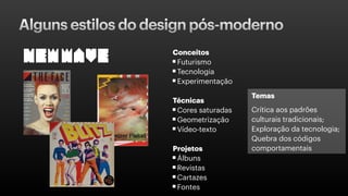 Alguns estilos do design pós-moderno
Conceitos
Futurismo
Tecnologia
Experimentação
Técnicas
Cores saturadas
Geometrização
Vídeo-texto
Projetos
Álbuns
Revistas
Cartazes
Fontes
Temas
Crítica aos padrões
culturais tradicionais;
Exploração da tecnologia;
Quebra dos códigos
comportamentais
 