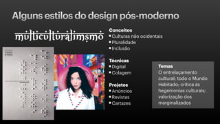 Alguns estilos do design pós-moderno
Conceitos
Culturas não ocidentais
Pluralidade
Inclusão
Técnicas
Digital
Colagem
Projetos
Anúncios
Revistas
Cartazes
Temas
O entrelaçamento
cultural; todo o Mundo
Habitado; crítica às
hegemonias culturais;
valorização dos
marginalizados
 