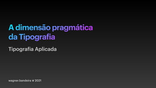 A dimensão pragmática
da Tipografia
wagner.bandeira ❦ 2021
Tipografia Aplicada
 