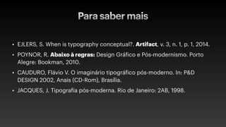 Para saber mais
• EJLERS, S. When is typography conceptual?. Artifact, v. 3, n. 1, p. 1, 2014.
• POYNOR, R. Abaixo à regras: Design Gráfico e Pós-modernismo. Porto
Alegre: Bookman, 2010.
• CAUDURO, Flávio V. O imaginário tipográfico pós-moderno. In: P&D
DESIGN 2002, Anais (CD-Rom), Brasília.
• JACQUES, J. Tipografia pós-moderna. Rio de Janeiro: 2AB, 1998.
 