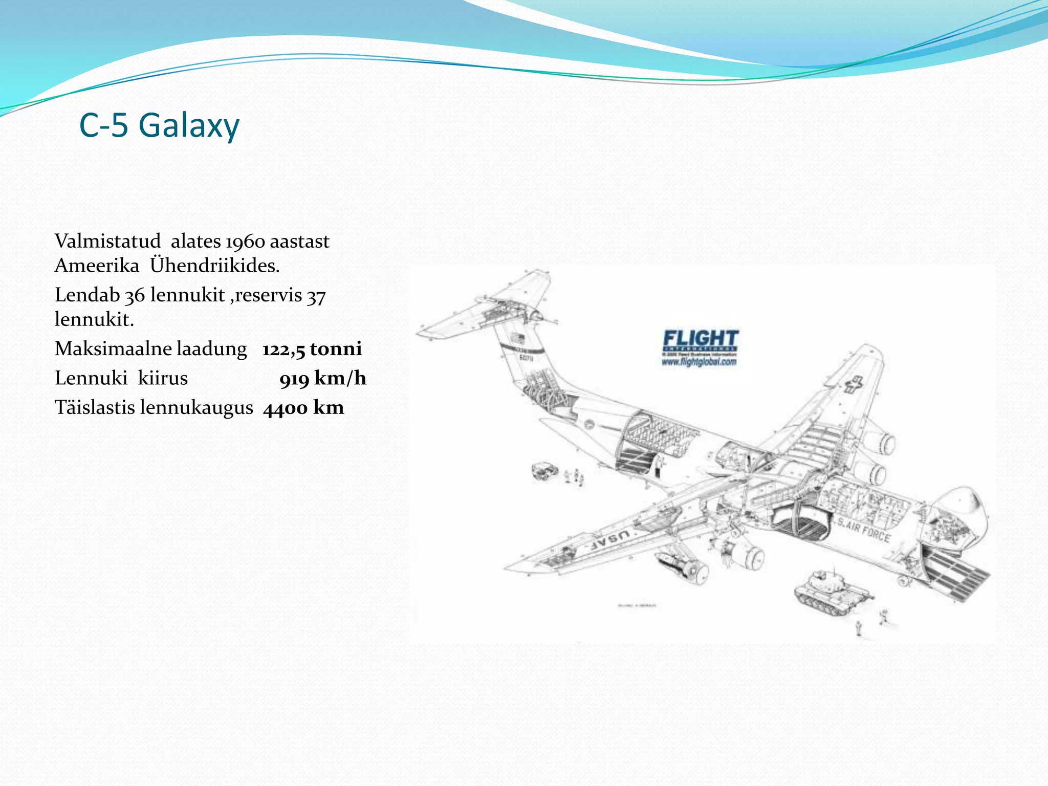 C-5 Galaxy

Valmistatud alates 1960 aastast
Ameerika Ühendriikides.
Lendab 36 lennukit ,reservis 37
lennukit.
Maksimaalne laadung 122,5 tonni
Lennuki kiirus           919 km/h
Täislastis lennukaugus 4400 km
 