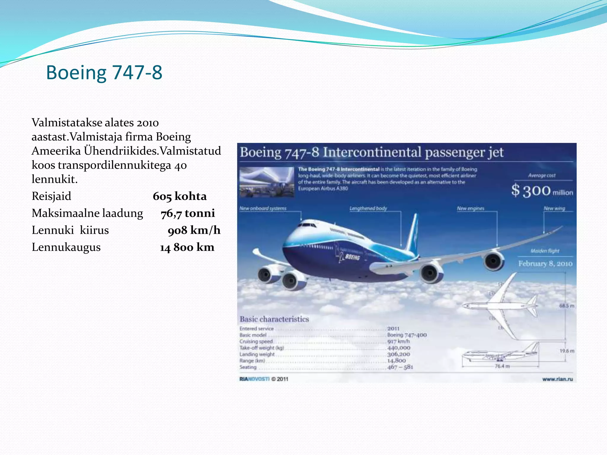 Boeing 747-8

Valmistatakse alates 2010
aastast.Valmistaja firma Boeing
Ameerika Ühendriikides.Valmistatud
koos transpordilennukitega 40
lennukit.
Reisjaid                605 kohta
Maksimaalne laadung       76,7 tonni
Lennuki kiirus              908 km/h
Lennukaugus               14 800 km
 