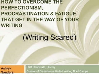 HOW TO OVERCOME THE 
PERFECTIONISM, 
PROCRASTINATION & FATIGUE 
THAT GET IN THE WAY OF YOUR 
WRITING 
PhD Candidate, History 
Creator of Dissertators United Writing Boot Camps 
Ashley 
Sanders 
(Writing Scared) 
 