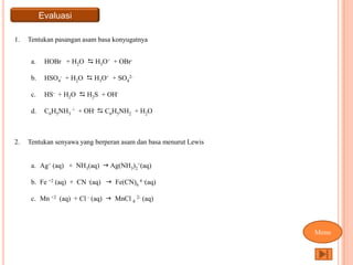 Evaluasi

1.   Tentukan pasangan asam basa konyugatnya


      a.    HOBr + H2O  H3O+ + OBr-

      b.    HSO4- + H2O  H3O+ + SO42-

      c.    HS- + H2O  H2S + OH-

      d.    C6H5NH3 + + OH-  C6H5NH2 + H2O



2.   Tentukan senyawa yang berperan asam dan basa menurut Lewis


      a. Ag+ (aq) + NH3(aq)  Ag(NH3)2+(aq)

      b. Fe +2 (aq) + CN -(aq)  Fe(CN)6 4 -(aq)

      c. Mn +2 (aq) + Cl - (aq)  MnCl 4 2- (aq)



                                                                  Menu
 