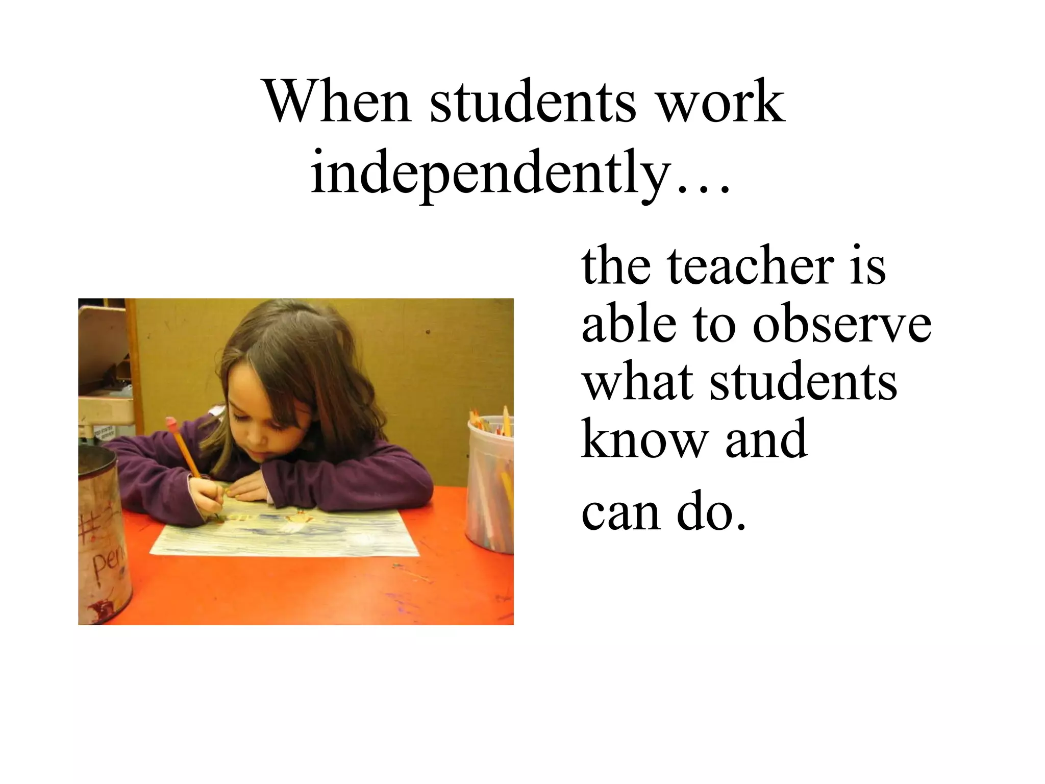 When students work independently… the teacher is able to observe what students know and  can do. 