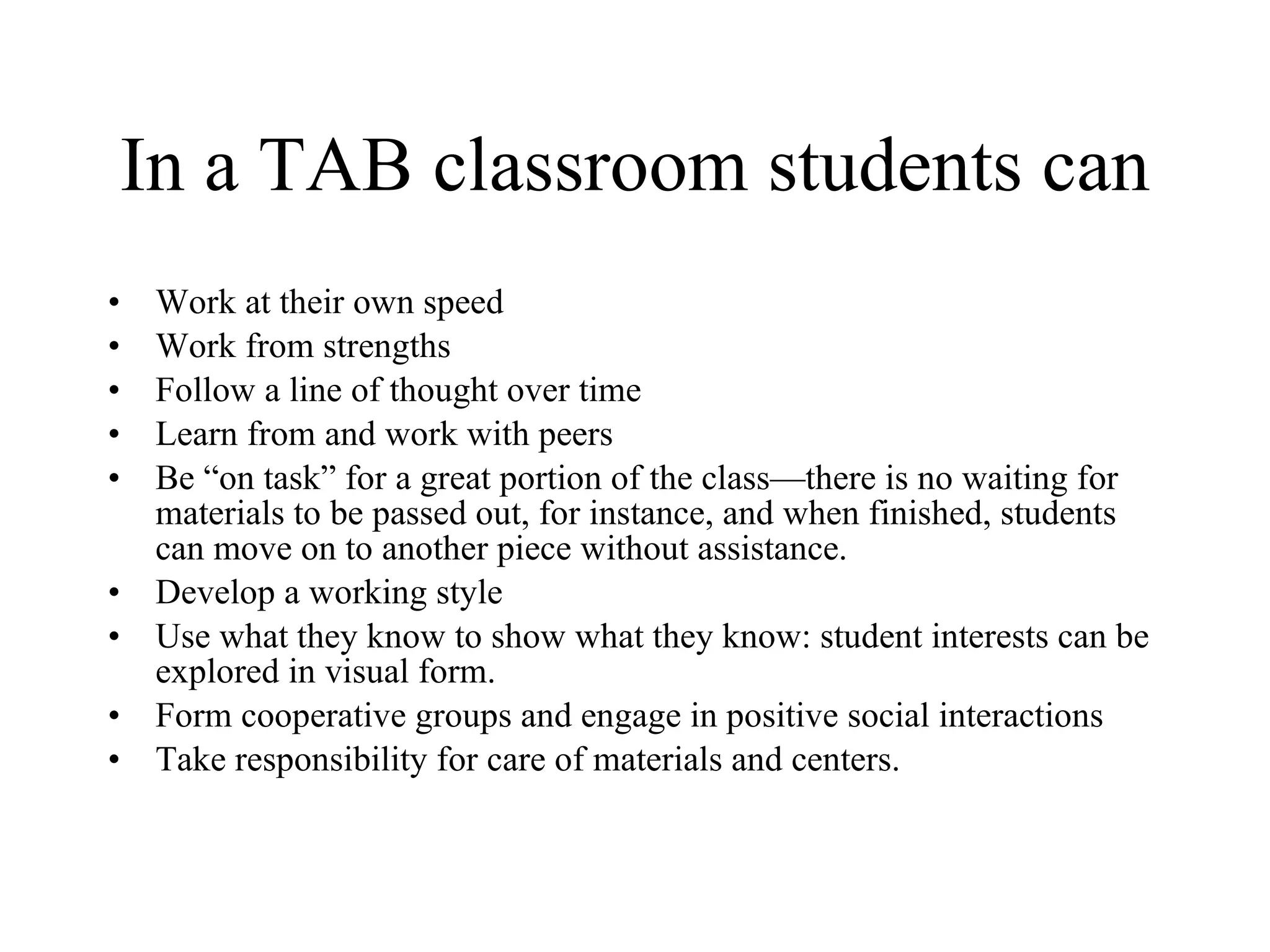 In a TAB classroom students can Work at their own speed Work from strengths Follow a line of thought over time Learn from and work with peers Be “on task” for a great portion of the class—there is no waiting for materials to be passed out, for instance, and when finished, students can move on to another piece without assistance. Develop a working style Use what they know to show what they know: student interests can be explored in visual form. Form cooperative groups and engage in positive social interactions Take responsibility for care of materials and centers. 
